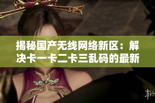 揭秘国产无线网络新区：解决卡一卡二卡三乱码的最新软件
