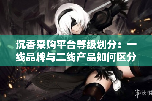 沉香采购平台等级划分：一线品牌与二线产品如何区分？
