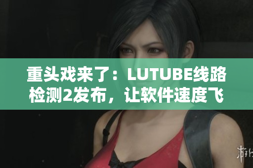 重头戏来了：LUTUBE线路检测2发布，让软件速度飞起来！