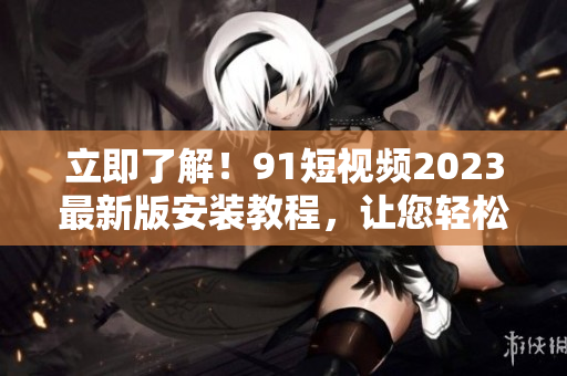 立即了解！91短视频2023最新版安装教程，让您轻松玩转网络视听软件