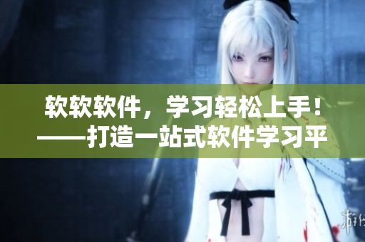软软软件，学习轻松上手！——打造一站式软件学习平台