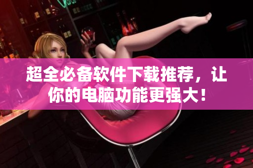 超全必备软件下载推荐，让你的电脑功能更强大！