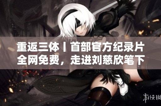 重返三体丨首部官方纪录片全网免费，走进刘慈欣笔下宏大宇宙的故事！
