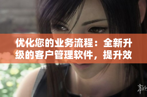 优化您的业务流程：全新升级的客户管理软件，提升效率、增强客户互动