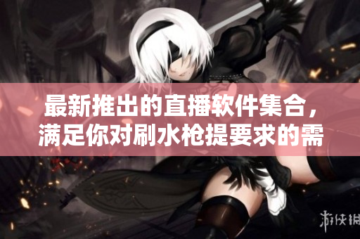 最新推出的直播软件集合，满足你对刷水枪提要求的需求