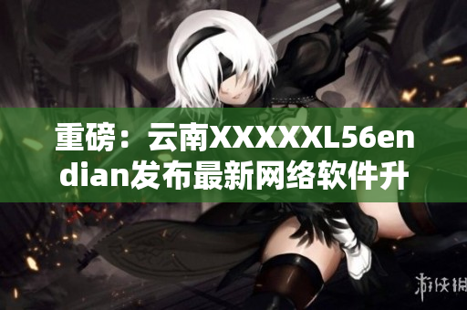 重磅：云南XXXXXL56endian发布最新网络软件升级！