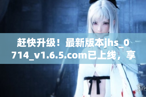 赶快升级！最新版本jhs_0714_v1.6.5.com已上线，享受更顺畅体验！
