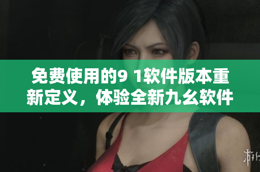 免费使用的9 1软件版本重新定义，体验全新九幺软件功能