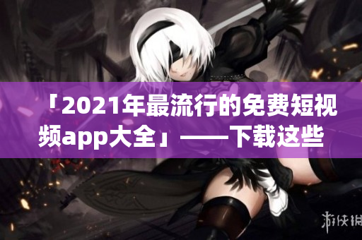 「2021年最流行的免费短视频app大全」——下载这些软件记录美好瞬间