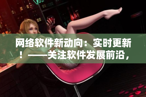 网络软件新动向：实时更新！——关注软件发展前沿，紧贴技术更新步伐