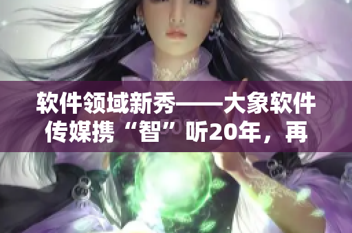 软件领域新秀——大象软件传媒携“智”听20年，再掀创作热潮！