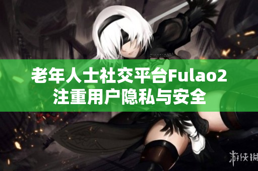 老年人士社交平台Fulao2注重用户隐私与安全