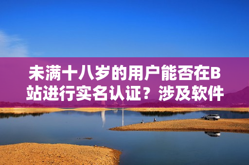 未满十八岁的用户能否在B站进行实名认证？涉及软件规定需要知道的事项