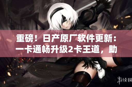 重磅！日产原厂软件更新：一卡通畅升级2卡王道，助力车载系统再创辉煌