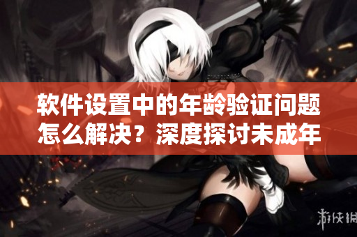 软件设置中的年龄验证问题怎么解决？深度探讨未成年人访问限制方法