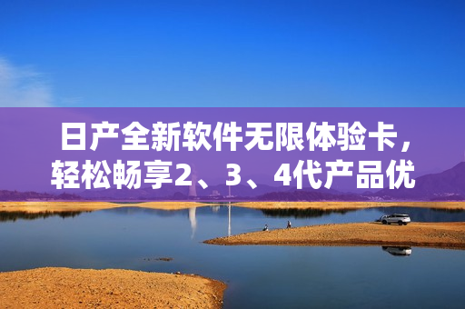 日产全新软件无限体验卡，轻松畅享2、3、4代产品优质服务