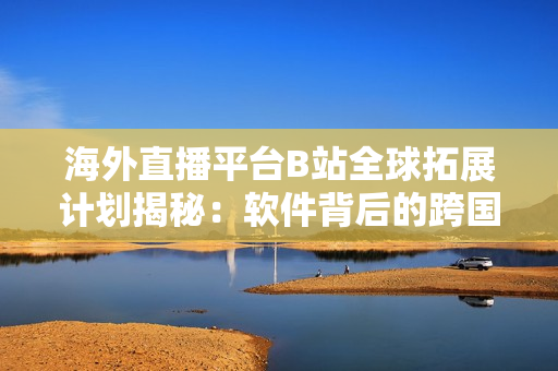 海外直播平台B站全球拓展计划揭秘：软件背后的跨国策略