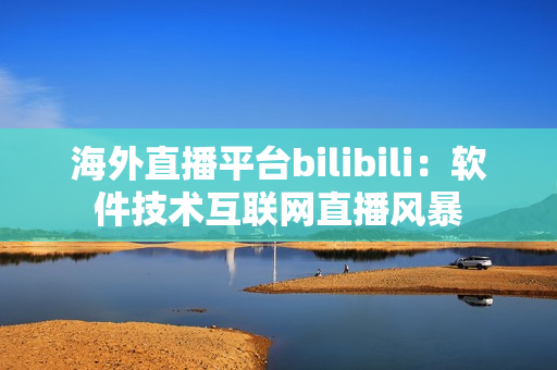 海外直播平台bilibili：软件技术互联网直播风暴