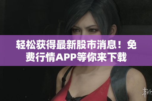 轻松获得最新股市消息！免费行情APP等你来下载