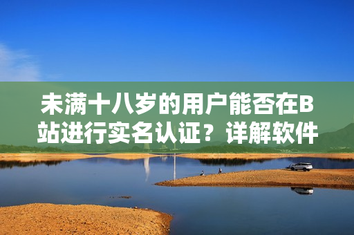 未满十八岁的用户能否在B站进行实名认证？详解软件平台的实名规则