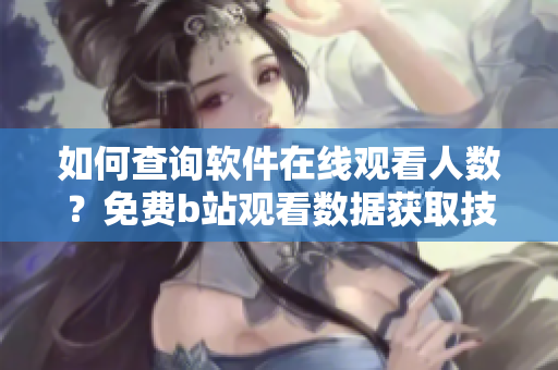 如何查询软件在线观看人数？免费b站观看数据获取技巧详解