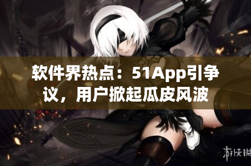 软件界热点：51App引争议，用户掀起瓜皮风波