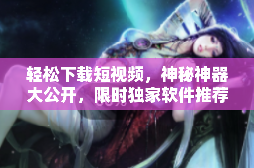轻松下载短视频，神秘神器大公开，限时独家软件推荐