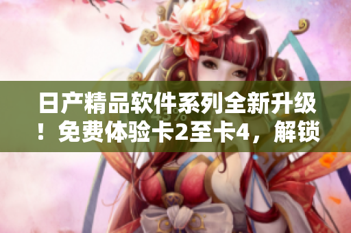 日产精品软件系列全新升级！免费体验卡2至卡4，解锁更多创新功能！