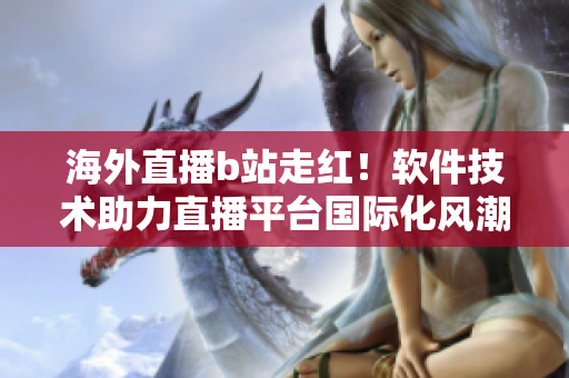 海外直播b站走红！软件技术助力直播平台国际化风潮