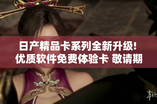 日产精品卡系列全新升级! 优质软件免费体验卡 敬请期待