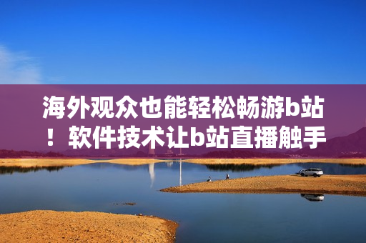 海外观众也能轻松畅游b站！软件技术让b站直播触手可及