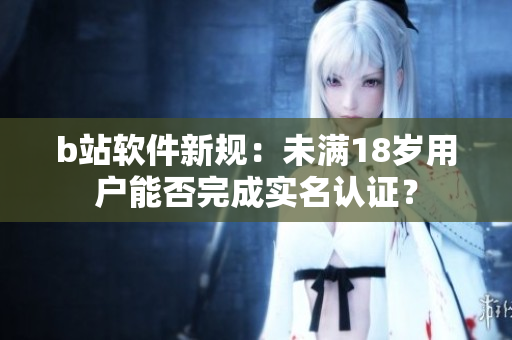 b站软件新规：未满18岁用户能否完成实名认证？