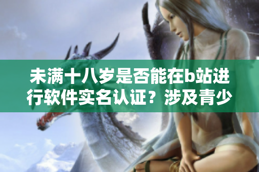 未满十八岁是否能在b站进行软件实名认证？涉及青少年实名制问题