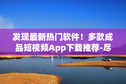 发现最新热门软件！多款成品短视频App下载推荐-尽在这里