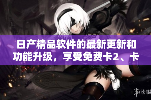 日产精品软件的最新更新和功能升级，享受免费卡2、卡3、卡4服务