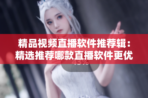 精品视频直播软件推荐辑：精选推荐哪款直播软件更优？