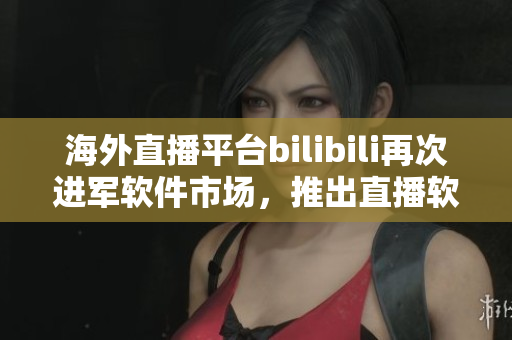 海外直播平台bilibili再次进军软件市场，推出直播软件新产品
