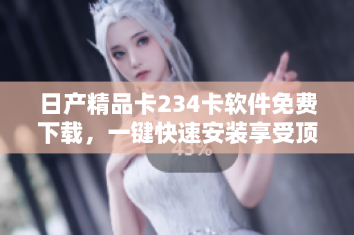日产精品卡234卡软件免费下载，一键快速安装享受顶级功能
