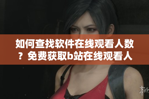 如何查找软件在线观看人数？免费获取b站在线观看人数的方法分享