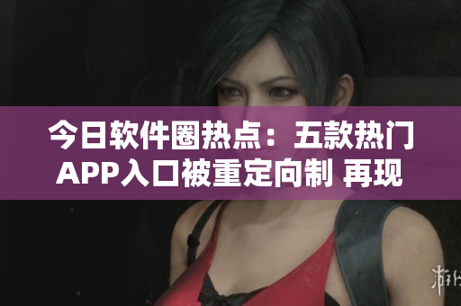 今日软件圈热点：五款热门APP入口被重定向制 再现吃瓜风暴