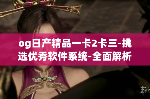 og日产精品一卡2卡三-挑选优秀软件系统-全面解析