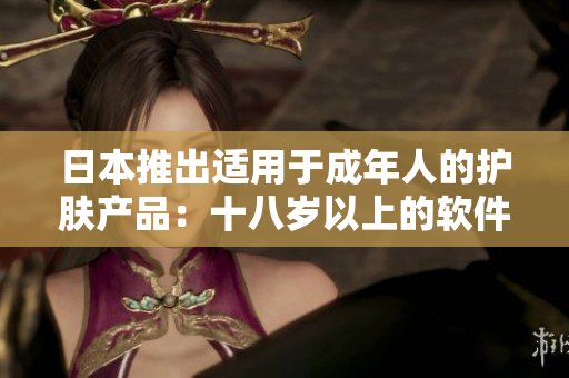 日本推出适用于成年人的护肤产品：十八岁以上的软件化妆品你了解吗？