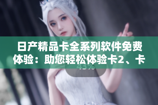日产精品卡全系列软件免费体验：助您轻松体验卡2、卡3、卡4全新功能