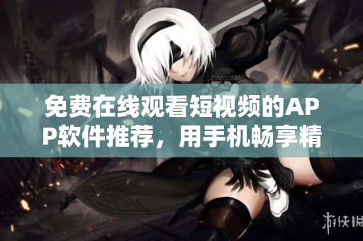 免费在线观看短视频的APP软件推荐，用手机畅享精彩影视内容