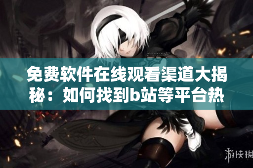 免费软件在线观看渠道大揭秘：如何找到b站等平台热门软件内容？