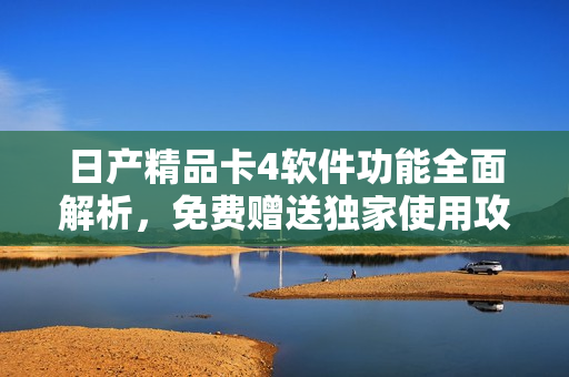 日产精品卡4软件功能全面解析，免费赠送独家使用攻略