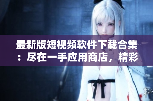 最新版短视频软件下载合集：尽在一手应用商店，精彩内容尽在掌握