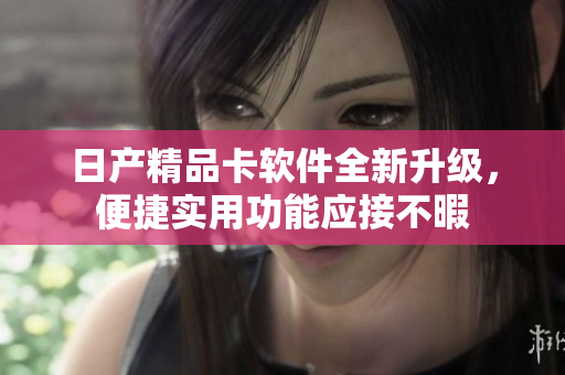 日产精品卡软件全新升级，便捷实用功能应接不暇