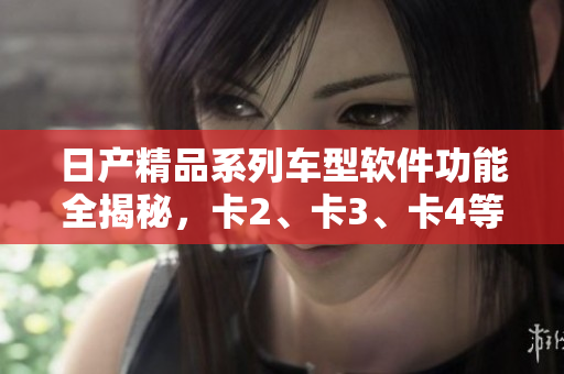 日产精品系列车型软件功能全揭秘，卡2、卡3、卡4等车型免费软件体验揭秘