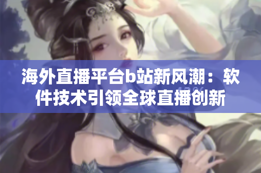 海外直播平台b站新风潮：软件技术引领全球直播创新